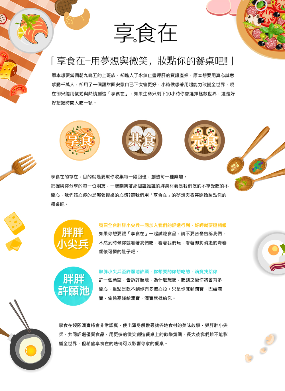 「享食在」由 台灣好食在商城有限公司 規劃執行。   享食在&nbsp;是由一群30而立的年輕人所組成，主要目地是極力推廣台灣在地優良的食品!!~ 解決一些商家或弱勢團體，因經費不足無法將其產品以電子商務的方法銷售食品。  為了這份理想大家紛紛的辭去工作全心的投入這塊土地上，因為資源有限所以凡事都一定親力親為，親自走上山尋找獨特的故事因為我們相信每件食品都一定會有一段不為人知刻苦銘心的故事，親自架設攝影棚為產品拍照寫文案，也希望將產品最原始的資訊呈現給大家，我們也尋找知名部落客為產品試吃評分，將部落客試吃產品經驗分享給大家。  我們希望在&nbsp;享食在&nbsp;購物不再只是單純的買賣，而是傳達一份對於在地的情感~  &nbsp;  除了我們本身對食品的品質把關之外，享食在的小編-零食哥 也會親自試吃食品，另外享食在還特地邀請了食品界的知名部落客 們一起參與試吃食品，並對食品做最公正客觀的批評指教，並非一面倒的稱讚，我們希望傳達給大家的是一種信賴，您相信我們，我們去負責找出很不錯的食品，也把食品創造者的理念闡述給大家，因為實在是有很多用心的好店家，不僅用料實在，對品質有嚴格要求之外，在地方上也是竭盡心力在扶助需要幫助的人，他們沒有推廣的管道，比起宣傳很大但是偷工減料的部分知名商家來說，這些實實在在的中小店家更是值得我們大家去支持，而好的消費者更是值得實在的好商家來提供服務，好食在商城之所以取名為